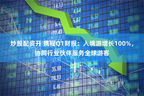 炒股配资开 携程Q1财报：入境游增长100%，协同行业伙伴服务全球游客