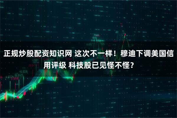 正规炒股配资知识网 这次不一样！穆迪下调美国信用评级 科技股已见怪不怪？