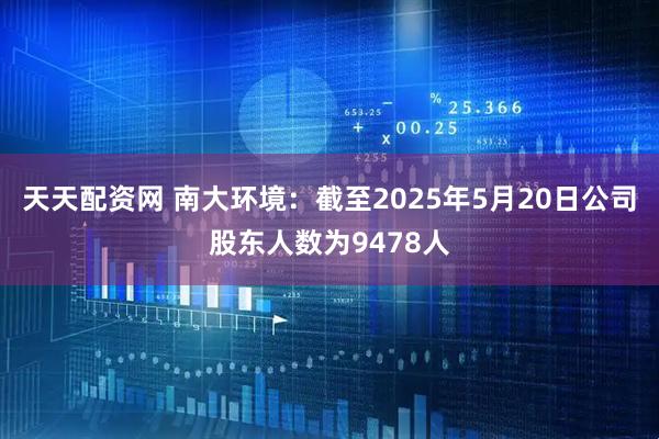 天天配资网 南大环境：截至2025年5月20日公司股东人数为9478人