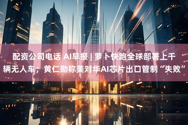 配资公司电话 AI早报 | 萝卜快跑全球部署上千辆无人车；黄仁勋称美对华AI芯片出口管制“失败”