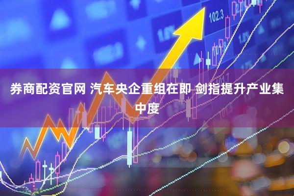 券商配资官网 汽车央企重组在即 剑指提升产业集中度