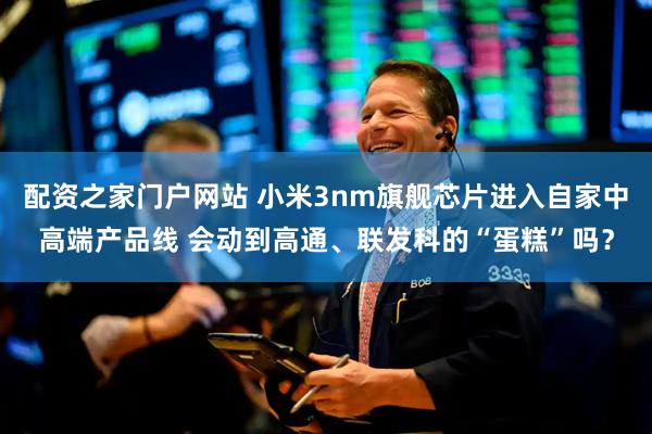 配资之家门户网站 小米3nm旗舰芯片进入自家中高端产品线 会动到高通、联发科的“蛋糕”吗？