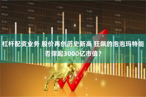 杠杆配资业务 股价再创历史新高 狂飙的泡泡玛特能否撑起3000亿市值？