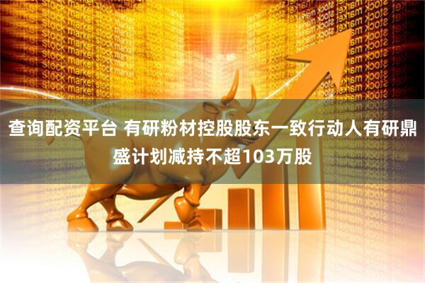 查询配资平台 有研粉材控股股东一致行动人有研鼎盛计划减持不超103万股