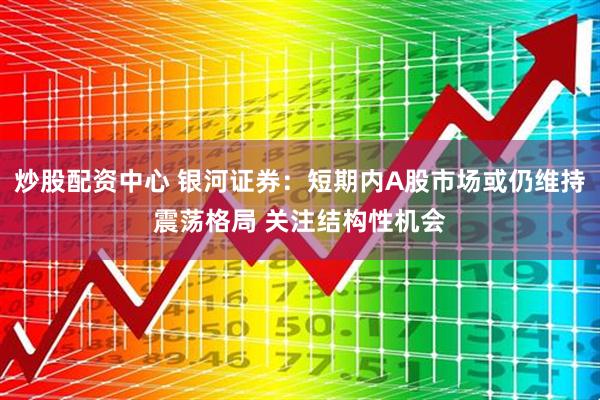 炒股配资中心 银河证券：短期内A股市场或仍维持震荡格局 关注结构性机会