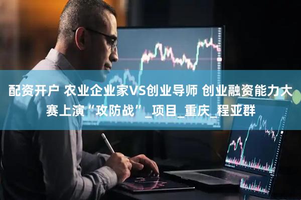配资开户 农业企业家VS创业导师 创业融资能力大赛上演“攻防战”_项目_重庆_程亚群