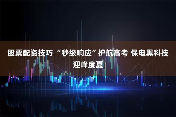 股票配资技巧 “秒级响应”护航高考 保电黑科技迎峰度夏