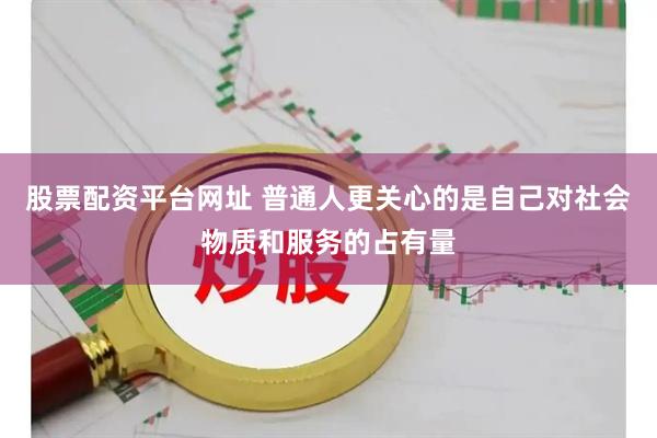 股票配资平台网址 普通人更关心的是自己对社会物质和服务的占有量