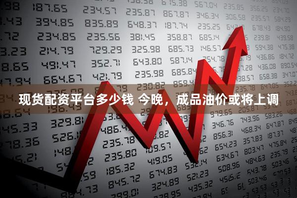 现货配资平台多少钱 今晚，成品油价或将上调