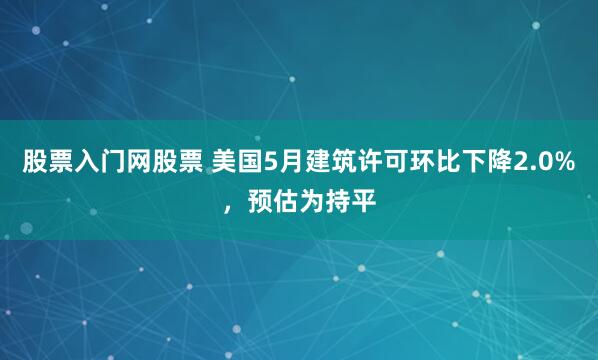 股票入门网股票 美国5月建筑许可环比下降2.0%，预估为持平