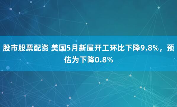 股市股票配资 美国5月新屋开工环比下降9.8%，预估为下降0.8%