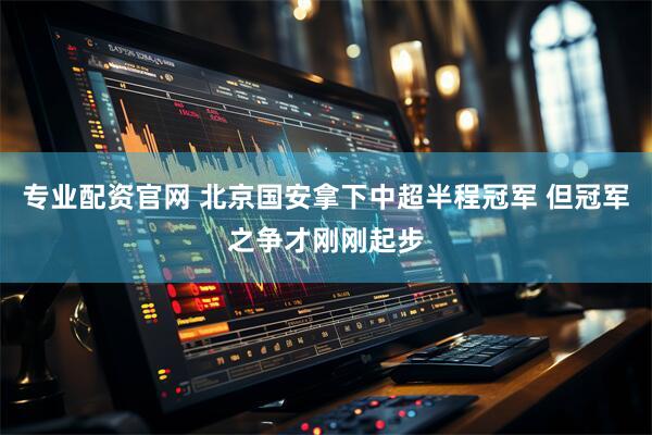 专业配资官网 北京国安拿下中超半程冠军 但冠军之争才刚刚起步