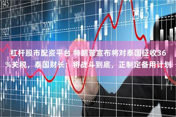 杠杆股市配资平台 特朗普宣布将对泰国征收36%关税，泰国财长：将战斗到底，正制定备用计划