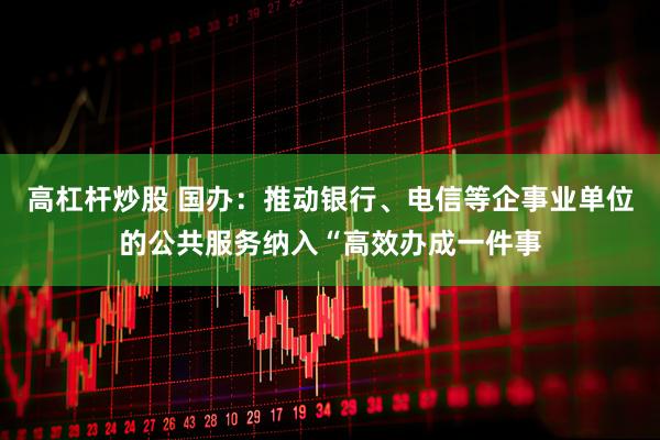 高杠杆炒股 国办：推动银行、电信等企事业单位的公共服务纳入“高效办成一件事