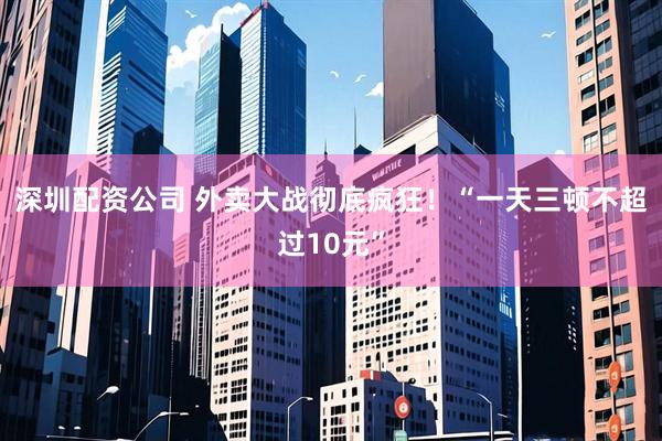 深圳配资公司 外卖大战彻底疯狂！“一天三顿不超过10元”