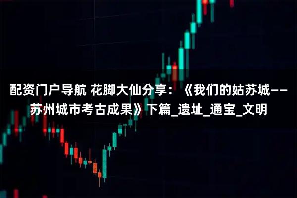 配资门户导航 花脚大仙分享：《我们的姑苏城——苏州城市考古成果》下篇_遗址_通宝_文明