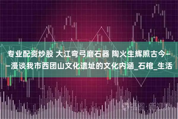 专业配资炒股 大江弯弓磨石器 陶火生辉照古今——漫谈我市西团山文化遗址的文化内涵_石棺_生活