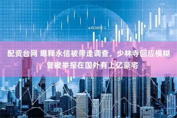 配资台网 曝释永信被带走调查，少林寺回应模糊，曾被举报在国外有上亿豪宅
