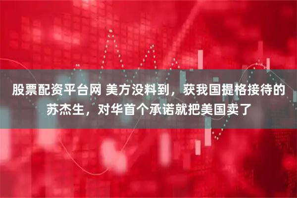 股票配资平台网 美方没料到，获我国提格接待的苏杰生，对华首个承诺就把美国卖了