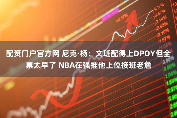 配资门户官方网 尼克·杨：文班配得上DPOY但全票太早了 NBA在强推他上位接班老詹