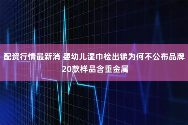 配资行情最新消 婴幼儿湿巾检出锑为何不公布品牌 20款样品含重金属